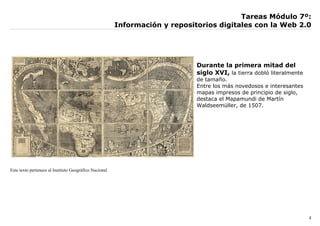 Tareas Módulo 7º:
                                                        Información y repositorios digitales con la Web 2.0




                                                                             Durante la primera mitad del
                                                                             siglo XVI, la tierra dobló literalmente
                                                                             de tamaño.
                                                                             Entre los más novedosos e interesantes
                                                                             mapas impresos de principio de siglo,
                                                                             destaca el Mapamundi de Martín
                                                                             Waldseemüller, de 1507.




Este texto pertenece al Instituto Geográfico Nacional




                                                                                                                       4
 
