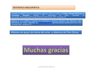 REFERENCIA BIBLOGRÁFICA:

Llorentes, M. (2006) El tutor en el E-learning: aspectos a tener en cuenta. En Edutec. Revista Electrónica de
Tecnología          Educativa.      Número        20.       (Documento        en     línea). Disponible    en
http://edutec.rediris.es/Revelec2/revelec20/llorente.pdf [Consulta: 2007, noviembre 14]

Barberá, E. et al. (2008) La incógnita de la Educación a Distancia. Barcelona: ICE UB/Horsori, 2001.
(Documento en línea). Disponible en http://wwwclu.um.es /ojs/index.php/red_u/article/view/11511/11091
[Consulta: 2007, noviembre 14]




Módulos de apoyo de tutoria del curso a distancia de Perú Educa




                                        Luz Edit Herrera Palomino
 