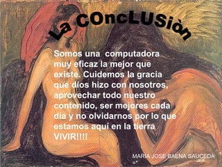 La COncLUSiòn Somos una  computadora muy eficaz la mejor que existe. Cuidemos la gracia que dios hizo con nosotros, aprovechar todo nuestro contenido, ser mejores cada día y no olvidarnos por lo que estamos aquí en la tierra VIVIR!!!! MARIA JOSE BAENA SAUCEDA =* 