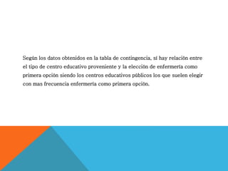 Según los datos obtenidos en la tabla de contingencia, sí hay relación entre
el tipo de centro educativo proveniente y la elección de enfermería como
primera opción siendo los centros educativos públicos los que suelen elegir
con mas frecuencia enfermería como primera opción.
 