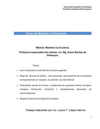 Universidad Evangélica del Paraguay
                                                      Facultad de Postgrado-Filial Paraguarí




           Curso de Maestría en Educación




                       Módulo: Modelos Curriculares.

    Profesora responsable del módulo: Lic. Mg. Zulma Benítez de
                           Villamayor.



                   Tareas:

•   Leer e interpretar el contenido de los textos sugeridos.

•   Elegir las técnicas de estudio más adecuadas para presentar las conclusiones

    correspondientes con respecto al contenido de cada material.

•   Presentación escrita de la tarea, considerando los siguientes criterios de logros:

    consignar    introducción,   conclusión    y    consideraciones     personales      y/o

    recomendaciones.

•   Respetar la fecha de entrega de los trabajos.




          Trabajo elaborado por Lic. Laura T. López Adorno

                                                                                           1
 