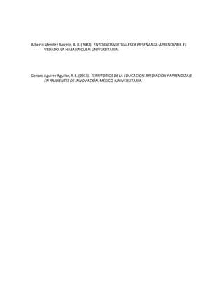 AlbertoMendezBarcelo,A.R.(2007). ENTORNOSVIRTUALESDEENSEÑANZA-APRENDIZAJE. EL
VEDADO,LA HABANA CUBA:UNIVERSITARIA.
GenaroAguirre Aguilar,R.E. (2013). TERRITORIOSDE LA EDUCACIÓN.MEDIACIÓN YAPRENDIZAJE
EN AMBIENTESDE INNOVACIÓN. MÉXICO:UNIVERSITARIA.
 