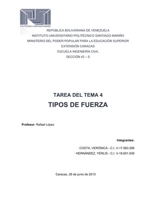 REPÚBLICA BOLIVARIANA DE VENEZUELA
INSTITUTO UNIVERSITARIO POLITÉCNICO SANTIAGO MARIÑO
MINISTERIO DEL PODER POPULAR PARA LA EDUCACIÓN SUPERIOR
EXTENSIÓN CARACAS
ESCUELA INGENIERÍA CIVIL
SECCIÓN 42 – S
TAREA DEL TEMA 4
TIPOS DE FUERZA
Profesor: Rafael López
Integrantes:
· COSTA, VERÓNICA - C.I. V-17.983.598
· HERNÁNDEZ, YERLIS - C.I. V-18.601.939
Caracas, 28 de junio de 2013
 
