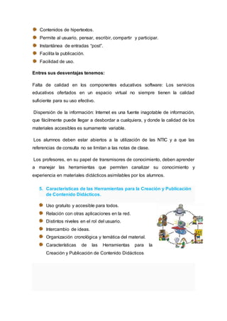 Contenidos de hipertextos.
Permite al usuario, pensar, escribir, compartir y participar.
Instantánea de entradas “post”.
Facilita la publicación.
Facilidad de uso.
Entres sus desventajas tenemos:
Falta de calidad en los componentes educativos software: Los servicios
educativos ofertados en un espacio virtual no siempre tienen la calidad
suficiente para su uso efectivo.
Dispersión de la información: Internet es una fuente inagotable de información,
que fácilmente puede llegar a desbordar a cualquiera, y donde la calidad de los
materiales accesibles es sumamente variable.
Los alumnos deben estar abiertos a la utilización de las NTIC y a que las
referencias de consulta no se limitan a las notas de clase.
Los profesores, en su papel de transmisores de conocimiento, deben aprender
a manejar las herramientas que permiten canalizar su conocimiento y
experiencia en materiales didácticos asimilables por los alumnos.
5. Características de las Herramientas para la Creación y Publicación
de Contenido Didácticos.
Uso gratuito y accesible para todos.
Relación con otras aplicaciones en la red.
Distintos niveles en el rol del usuario.
Intercambio de ideas.
Organización cronológica y temática del material.
Características de las Herramientas para la
Creación y Publicación de Contenido Didácticos
 