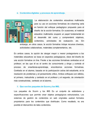 6. Contenidos digitales y procesos de aprendizaje.
La elaboración de contenidos educativos multimedia
para su uso en acciones formativas de e-learning varía
en función del enfoque pedagógico propuesto para el
diseño de la acción formativa. En ocasiones, el material
educativo multimedia ocupará un papel fundamental en
el desarrollo del curso y comprenderá objetivos,
contenidos, actividades de evaluación, etc. Sin
embargo, en otros casos, la acción formativa incluye recursos diversos,
actividades colaborativas, materiales complementarios, etc.
En ambos casos, la opción de otorgar mayor o menor protagonismo a los
materiales educativos se basa en aspectos pedagógicos, clave del diseño de
una acción formativa on line. Frente a las acciones formativas centradas en el
profesor, en las que él es el centro de conocimiento y dirige y controla el
proceso de enseñanza-aprendizaje, encontramos acciones formativas.
Centrada en el alumno, basada en la participación activa del estudiante, en la
resolución de problemas y el pensamiento crítico. Ambos enfoques son válidos,
el primero, instructivita y centrado en el profesor y el segundo, de orientación
más constructivista, centrado en el alumno.
7. Que son los paquetes de Scorm y los IMS.
Los paquetes de Scorm y los IMS Es un conjunto de estándares y
especificaciones que permite crear objetos pedagógicos estructurados. Los
sistemas de gestión de contenidos en web originales usaban formatos
propietarios para los contenidos que distribuían. Como resultado, no era
posible el intercambio de tales contenidos.
 