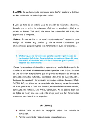 8-LLAMS: Es una herramienta opensource para diseñar, gestionar y distribuir
en línea actividades de aprendizaje colaborativas.
9-Lim: Se trata de un entorno para la creación de materiales educativos,
formado por un editor de actividades (EdiLim), un visualizador (LIM) y un
archivo en formato XML (libro) que defina las propiedades del libro y las
páginas que lo componen.
10-Xerte: Es uno de los pocos “creadores de contenidos” preparados para
trabajar de manera muy cómoda y, con la misma funcionalidad que
eXeLearning (el que para muchos es la herramienta de autor por excelencia).
9. EXelearnig, como herramientas para la creación y publicación de
contenidos. Definición. Características. Importancia. Describir cada
una de sus actividades. Resaltas otras acciones que se puede
hacer en esta herramienta.
Es una herramienta de código abierto (open source) que facilita la creación de
contenidos educativos sin necesidad de ser experto en HTML o XML. Se trata
de una aplicación multiplataforma que nos permite la utilización de árboles de
contenido, elementos multimedia, actividades interactivas de autoevaluación…
facilitando la exportación del contenido generado a múltiples formatos: HTML,
SCORM, IMS, etc. Como se ha comentado, eXe Learning es una herramienta
de autor, pero no es la única. Por supuesto, existen más herramientas de autor,
como jClic, Hot Potatoes, LIM, Ardora, Constructor... No es posible decir cuál
de todas es mejor, sino que sería más propio decir que hay herramientas
adecuadas para determinados propósitos.
EXe Learning.
Permite crear un árbol de navegación básico que facilitará la
navegación.
Permite escribir texto y copiarlo desde otras aplicaciones.
 