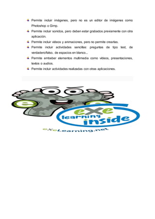 Permite incluir imágenes, pero no es un editor de imágenes como
Photoshop o Gimp.
Permite incluir sonidos, pero deben estar grabados previamente con otra
aplicación.
Permite incluir vídeos y animaciones, pero no permite crearlas.
Permite incluir actividades sencillas: preguntas de tipo test, de
verdadero/falso, de espacios en blanco...
Permite embeber elementos multimedia como vídeos, presentaciones,
textos o audios.
Permite incluir actividades realizadas con otras aplicaciones.
 