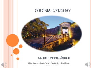 COLONIA- URUGUAY 
UN DESTINO TURÍSTICO 
Sabina Castro – Natalia Fierro – Patricia Rey – Daniel Sosa 
 