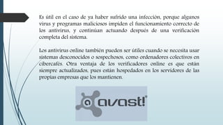 Es útil en el caso de ya haber sufrido una infección, porque algunos
virus y programas maliciosos impiden el funcionamiento correcto de
los antivirus, y continúan actuando después de una verificación
completa del sistema.
Los antivirus online también pueden ser útiles cuando se necesita usar
sistemas desconocidos o sospechosos, como ordenadores colectivos en
cibercafés. Otra ventaja de los verificadores online es que están
siempre actualizados, pues están hospedados en los servidores de las
propias empresas que los mantienen.
 