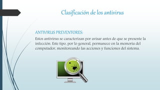 Clasificación de los antivirus
ANTIVIRUS PREVENTORES:
Estos antivirus se caracterizan por avisar antes de que se presente la
infección. Este tipo, por lo general, permanece en la memoria del
computador, monitoreando las acciones y funciones del sistema.
 