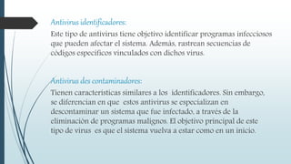Antivirus identificadores:
Este tipo de antivirus tiene objetivo identificar programas infecciosos
que pueden afectar el sistema. Además, rastrean secuencias de
códigos específicos vinculados con dichos virus.
Antivirus des contaminadores:
Tienen características similares a los identificadores. Sin embargo,
se diferencian en que estos antivirus se especializan en
descontaminar un sistema que fue infectado, a través de la
eliminación de programas malignos. El objetivo principal de este
tipo de virus es que el sistema vuelva a estar como en un inicio.
 
