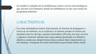 Su nombre lo adoptan de la similitud que tienen con los virus biológicos
que afectan a los humanos, donde los antibióticos en este caso serían los
programas antivirus.
CARACTERISTICAS
Los virus informáticos tienen, básicamente, la función de propagarse a
través de un software, no se replican a sí mismos porque no tienen esa
facultad como los del tipo gusano informático (Worm), son muy nocivos
y algunos contienen además una carga dañina (payload) con distintos
objetivos, desde una simple broma hasta realizar daños importantes en
los sistemas, o bloquear las redes informáticas generando tráfico inútil.
 