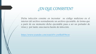 ¿EN QUE CONSISTEN?
Dicha infección consiste en incrustar su código malicioso en el
interior del archivo normalmente un archivo ejecutable, de forma que
a parir de ese momento dicho ejecutable pasa a ser un portador de
virus y por tanto, una nueva fuente de infección.
https://www.youtube.com/watch?v=ywfEnIY9rcw
 