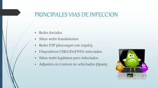 PRINCIPALES VIAS DE INFECCION
• Redes Sociales.
• Sitios webs fraudulentos.
• Redes P2P (descargas con regalo).
• Dispositivos USB/CDs/DVDs infectados.
• Sitios webs legítimos pero infectados.
• Adjuntos en Correos no solicitados (Spam)
 