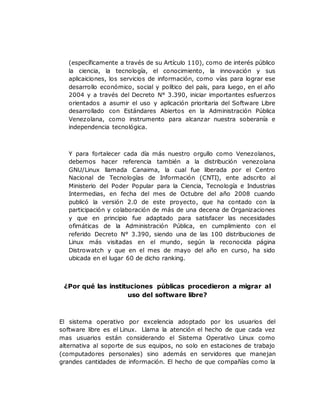 (específicamente a través de su Artículo 110), como de interés público
la ciencia, la tecnología, el conocimiento, la innovación y sus
aplicaiciones, los servicios de información, como vías para lograr ese
desarrollo económico, social y político del país, para luego, en el año
2004 y a través del Decreto N° 3.390, iniciar importantes esfuerzos
orientados a asumir el uso y aplicación prioritaria del Software Libre
desarrollado con Estándares Abiertos en la Administración Pública
Venezolana, como instrumento para alcanzar nuestra soberanía e
independencia tecnológica.
Y para fortalecer cada día más nuestro orgullo como Venezolanos,
debemos hacer referencia también a la distribución venezolana
GNU/Linux llamada Canaima, la cual fue liberada por el Centro
Nacional de Tecnologías de Información (CNTI), ente adscrito al
Ministerio del Poder Popular para la Ciencia, Tecnología e Industrias
Intermedias, en fecha del mes de Octubre del año 2008 cuando
publicó la versión 2.0 de este proyecto, que ha contado con la
participación y colaboración de más de una decena de Organizaciones
y que en principio fue adaptado para satisfacer las necesidades
ofimáticas de la Administración Pública, en cumplimiento con el
referido Decreto N° 3.390, siendo una de las 100 distribuciones de
Linux más visitadas en el mundo, según la reconocida página
Distrowatch y que en el mes de mayo del año en curso, ha sido
ubicada en el lugar 60 de dicho ranking.
¿Por qué las instituciones públicas procedieron a migrar al
uso del software libre?
El sistema operativo por excelencia adoptado por los usuarios del
software libre es el Linux. Llama la atención el hecho de que cada vez
mas usuarios están considerando el Sistema Operativo Linux como
alternativa al soporte de sus equipos, no solo en estaciones de trabajo
(computadores personales) sino además en servidores que manejan
grandes cantidades de información. El hecho de que compañías como la
 