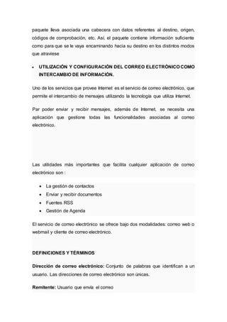 paquete lleva asociada una cabecera con datos referentes al destino, origen,
códigos de comprobación, etc. Así, el paquete contiene información suficiente
como para que se le vaya encaminando hacia su destino en los distintos modos
que atraviese
 UTILIZACIÓN Y CONFIGURACIÓN DEL CORREO ELECTRÓNICO COMO
INTERCAMBIO DE INFORMACIÓN.
Uno de los servicios que provee Internet es el servicio de correo electrónico, que
permite el intercambio de mensajes utilizando la tecnología que utiliza Internet.
Par poder enviar y recibir mensajes, además de Internet, se necesita una
aplicación que gestione todas las funcionalidades asociadas al correo
electrónico.
Las utilidades más importantes que facilita cualquier aplicación de correo
electrónico son :
 La gestión de contactos
 Enviar y recibir documentos
 Fuentes RSS
 Gestión de Agenda
El servicio de correo electrónico se ofrece bajo dos modalidades: correo web o
webmail y cliente de correo electrónico.
DEFINICIONES Y TÉRMINOS
Dirección de correo electrónico: Conjunto de palabras que identifican a un
usuario. Las direcciones de correo electrónico son únicas.
Remitente: Usuario que envía el correo
 