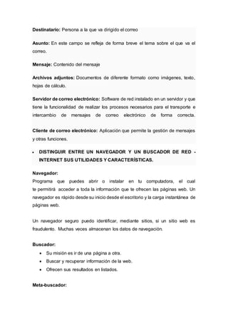 Destinatario: Persona a la que va dirigido el correo
Asunto: En este campo se refleja de forma breve el tema sobre el que va el
correo.
Mensaje: Contenido del mensaje
Archivos adjuntos: Documentos de diferente formato como imágenes, texto,
hojas de cálculo.
Servidor de correo electrónico: Software de red instalado en un servidor y que
tiene la funcionalidad de realizar los procesos necesarios para el transporte e
intercambio de mensajes de correo electrónico de forma correcta.
Cliente de correo electrónico: Aplicación que permite la gestión de mensajes
y otras funciones.
 DISTINGUIR ENTRE UN NAVEGADOR Y UN BUSCADOR DE RED -
INTERNET SUS UTILIDADES Y CARACTERÍSTICAS.
Navegador:
Programa que puedes abrir o instalar en tu computadora, el cual
te permitirá acceder a toda la información que te ofrecen las páginas web. Un
navegador es rápido desde su inicio desde el escritorio y la carga instantánea de
páginas web.
Un navegador seguro puedo identificar, mediante sitios, si un sitio web es
fraudulento. Muchas veces almacenan los datos de navegación.
Buscador:
 Su misión es ir de una página a otra.
 Buscar y recuperar información de la web.
 Ofrecen sus resultados en listados.
Meta-buscador:
 