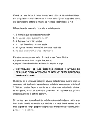 Carece de base de datos propia y en su lugar utiliza la de otros buscadores.
Las búsquedas son más exhaustivas. Se usan para aquellas búsquedas en las
que es interesante obtener el máximo de recursos disponibles en la red.
Diferencias entre navegador, buscador y meta-buscador:
1. la forma en que presentan la información
2. los lugares en que buscan información
3. la forma de buscar información
4. no todos tienen base de datos propia
5. en algunas se busca información y en otras sitios web
6. no todas almacenan tus datos e información
Ejemplos de navegadores: safari, Google Chrome, Opera, Firefox.
Ejemplos de buscadores: Google, Ask, Yahoo.
Ejemplos de metabuscadores: Metacrawler, Ixquick, Google
 IDENTIFICACIÓN DE LOS DISTINTOS RIESGOS Y NIVELES DE
SEGURIDAD DE UN NAVEGADOR DE INTERNET DESCRIBIENDO SUS
CARACTERÍSTICAS.
Un informe de la firma rusa Kaspersky advierte del peligro que supone tener un
navegador web desfasado, una costumbre perjudicial que ponen en práctica el
23% de los usuarios. Según el estudio, las actualizaciones, además de optimizar
la navegación, resuelven numerosos problemas de seguridad que podrían
afectar gravemente al sistema operativo.
Sin embargo, y a pesar del carácter gratuito de las actualizaciones, casi uno de
cada cuatro usuario no renueva sus browsers o lo hace con un retraso de un
mes, un plazo de tiempo que pueden aprovechan muy bien los ciberdelincuentes
para acceder al sistema.
 