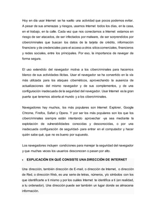 Hoy en día usar Internet se ha vuelto una actividad que pocos podemos evitar.
A pesar de sus amenazas y riesgos, usamos Internet todos los días, en la casa,
en el trabajo, en la calle. Cada vez que nos conectamos a Internet estamos en
riesgo de ser atacados, de ser infectados por malware, de ser sorprendidos por
cibercriminales que buscan los datos de la tarjeta de crédito, información
financiera y de credenciales para el acceso a otros sitioscomerciales, financieros
y redes sociales, entre los principales. Por eso, la importancia de navegar de
forma segura.
El uso extendido del navegador motiva a los cibercriminales para hacernos
blanco de sus actividades ilícitas. Usar el navegador se ha convertido en la vía
más utilizada para los ataques cibernéticos, aprovechando la ausencia de
actualizaciones del mismo navegador y de sus complementos, y de una
configuración inadecuada de la seguridad del navegador. Usar Internet es la gran
puerta que tenemos abierta al mundo y a los cibercriminales.
Navegadores hay muchos, los más populares son Internet Explorer, Google
Chrome, Firefox, Safari y Opera. Y por ser los más populares son los que los
cibercriminales siempre están intentando aprovechar -ya sea mediante la
explotación de vulnerabilidades conocidas y desconocidas, o por una
inadecuada configuración de seguridad- para entrar en el computador y hacer
quién sabe qué, que no es bueno por supuesto.
Los navegadores incluyen condiciones para manejar la seguridad del navegador
y que muchas veces los usuarios desconocen o pasan por alto.
 EXPLICACIÓN EN QUÉ CONSISTE UNA DIRECCIÓN DE INTERNET
Una dirección, también dirección de E-mail, o dirección de Internet, o dirección
de Red, o dirección Web, es una serie de letras, números, y/o símbolos con los
que identificarte a ti mismo y por los cuáles Internet te identifica a ti (en realidad,
a tu ordenador). Una dirección puede ser también un lugar donde se almacena
información.
 