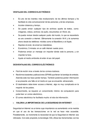 VENTAJAS DEL CORREO ELECTRÓNICO
 Es uno de los inventos más revolucionario de los últimos tiempos y ha
facilitado la vida comunicacional de las personas y de las empresas.
 Acortan distancia y tiempo.
 Se puede enviar cualquier tipo de archivos aparte de textos, como:
imágenes, videos, archivos de audio, documentos en Word, etc.
 Se puede revisar desde cualquier punto del mundo, lo que se necesitaría
es una conexión a internet. Últimamente la conexión Wi-fi, y le sumamos
ahora desde los teléfonos móviles como el BlackBerry o el Apple.
 Rapidez el envío de email es instantáneo.
 Económico, 5 minutos en un café internet cuesta poco.
 Podemos enviar un mensaje sin importar dónde está la persona, y sin
importar la hora.
 Ayuda al medio ambiente al evitar el uso del papel.
DESVENTAJAS DEL CORREO ELÉCTRÓNICO
 Fácil de recibir virus a través de los correos dudosos.
 Recibimos bastantes publicaciones (SPAM) que llenan la bandeja de entrada.
Además este nos hace perder tiempo. También podemos perder información
si se presenta una falla en el medio en que se encuentra almacenado.
 El destinatario debe tener acceso a Internet, algo no muy complicado en la
mayoría de los países.
 Conocimiento, se requiere un conocimiento mínimo de computación para
poder leer un correo electrónico.
 El correo electrónico ha facilitado mucho el robo de información.
 VALORA LA IMPORTANCIA DE LA SEGURIDAD EN INTERNET
Seguridad en Internet es un tema cuya importancia va aumentando en la medida
en que el uso de las transacciones en la red se hace más accesible.
Paralelamente, se incrementa la necesidad de que la Seguridad en Internet sea
reforzada. Con este propósito, la tecnología SSL ofrece las herramientas con los
 