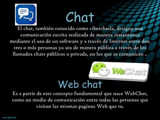 El chat, también conocido como cibercharla, designa una
comunicación escrita realizada de manera instantánea
mediante el uso de un software y a través de Internet entre dos,
tres o más personas ya sea de manera pública a través de los
llamados chats públicos o privada, en los que se comunican ..

Es a partir de este concepto fundamental que nace WebChat,
como un medio de comunicación entre todas las personas que
visitan las mismas paginas Web que tu.

 