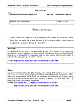 WebQuest- CoMatFis – Proyectos Multimediales                Esp. Jairo Segundo Inagan Rodriguez


                                           REF: 070709_4P

WebQuest (Búsqueda en Internet)                            Lección 01. Conceptos básicos



    Nombre: Jairo Andrés viteri                                          Grado: 10 c-jm




                                      Tarea 01. Definición
1. Escribir definiciones, origen y tipos de WebQuest (Para llenar los siguientes cuadros
   debes leer los textos de la web diferente al de la lectura actual y sacar resumen
   sintetizado. Se anula todo “Control C – Control V”)


Definición:
La WebQuest es un método de aprendizaje el cual esta vasado en el aprendizaje
cooperativo y es una actividad que esta enfocada directamente a la investigación la cual
termina con la producción de una pagina web con este método podemos aprovechar al
máximo todas las ayudas que nos ofrece internet.

Fuente: http://platea.pntic.mec.es/~erodri1/QUE%20ES.htm




Origen:
El primer modelo de la WebQuest fue creado por un profesor de tecnología Bernie Dodge el
cual cuenta con mas de 40.000 paginas de internet en muchos países este profesor estaba
interesado principalmente en el diseño de ambientes de aprendizaje los cuales estaban
basados el le red de internet la cual fue creada en el año de 1995. Con este método se
pretende ahorrarles tiempo a los estudiantes
Fuente: http://www.aula21.net/tercera/introduccion.htm#2

          http://platea.pntic.mec.es/~erodri1/QUE%20ES.htm




Mg. Arnovia M. Gomez B. – Esp. Jairo S. Inagan R. - 2009                                    1
 