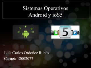Sistemas Operativos
            Android y ioS5




Luis Carlos Ordoñez Rubio
Carnet: 12002077
 