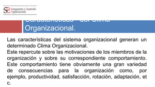 Características del Clima 
Organizacional. 
Las características del sistema organizacional generan un 
determinado Clima Organizacional. 
Este repercute sobre las motivaciones de los miembros de la 
organización y sobre su correspondiente comportamiento. 
Este comportamiento tiene obviamente una gran variedad 
de consecuencias para la organización como, por ejemplo, 
productividad, satisfacción, rotación, adaptación, etc. 
 