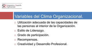 Variables del Clima Organizacional. 
 Utilización adecuada de las capacidades de 
las personas al interior de la Organización. 
 Estilo de Liderazgo. 
 Grado de participación. 
 Recompensas. 
 Creatividad y Desarrollo Profesional. 
 