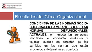 Resultados del Clima Organizacional. 
CONCIENCIA DE LAS NORMAS SOCIO-CULTURALES 
CAMBIANTES O DE LAS 
NORMAS DISFUNCIONALES 
ACTUALES: A menudo las personas 
modifican su conducta, actitudes y 
valores, cuando se percatan de los 
cambios en las normas que están 
ayudando a determinar su conducta. 
 