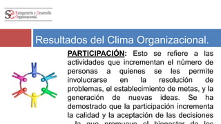 Resultados del Clima Organizacional. 
PARTICIPACIÓN: Esto se refiere a las 
actividades que incrementan el número de 
personas a quienes se les permite 
involucrarse en la resolución de problemas, 
el establecimiento de metas, y la generación 
de nuevas ideas. Se ha demostrado que la 
participación incrementa la calidad y la 
aceptación de las decisiones , la que 
promueve el bienestar de los empleados. 
 