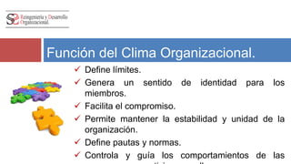 Función del Clima Organizacional. 
 Define límites. 
 Genera un sentido de identidad para los 
miembros. 
 Facilita el compromiso. 
 Permite mantener la estabilidad y unidad de la 
organización. 
 Define pautas y normas. 
 Controla y guía los comportamientos de las 
personas que participan en ella. 
 