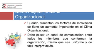 Como mejorar el Clima 
Organizacional. 
 Cuando aumentan los factores de motivación 
se tiene un aumento importante en el Clima 
Organizacional. 
 Debe existir un canal de comunicación entre 
todos los miembros que conforman la 
organización, mismo que sea uniforme y de 
fácil interpretación. 
 
