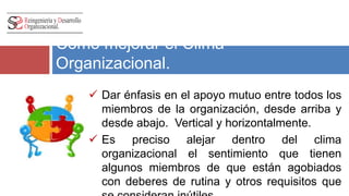 Como mejorar el Clima 
Organizacional. 
 Dar énfasis en el apoyo mutuo entre todos los 
miembros de la organización, desde arriba y 
desde abajo. Vertical y horizontalmente. 
 Es preciso alejar dentro del clima 
organizacional el sentimiento que tienen 
algunos miembros de que están agobiados 
con deberes de rutina y otros requisitos que 
se consideran inútiles. 
 
