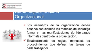 Como mejorar el Clima 
Organizacional. 
 Los miembros de la organización deben 
observa con claridad los modelos de liderazgo 
formal y las manifestaciones de liderazgos 
informales dentro de la organización. 
 Establecimiento de reglas, manuales de 
procedimientos que definan las tareas de 
cada trabajador. 
 