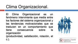 Clima Organizacional. 
El Clima Organizacional es un 
fenómeno interviniente que media entre 
los factores del sistema organizacional y 
las tendencias motivacionales que se 
traducen en un comportamiento que 
tiene consecuencia sobre la 
organización (productividad, 
satisfacción, rotación, etc.). 
 