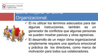 Como mejorar el Clima 
Organizacional. 
 El no utilizar los términos adecuados para dar 
algunas instrucciones, también es un 
generador de conflictos que algunas personas 
se pueden mostrar pasivas y otras agresivas. 
 El desarrollo de un mejor clima organizacional 
simplemente requiere una apertura emocional 
y práctica de los directores, como marco de 
motivación para todos sus colaboradores. 
 