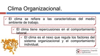Clima Organizacional. 
 El clima se refiere a las características del medio 
ambiente de trabajo. 
 El clima tiene repercusiones en el comportamiento 
laboral. 
 El clima es el nexo que regula los factores del 
sistema organizacional y el comportamiento 
individual. 
 