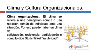 Clima y Cultura Organizacionales. 
Clima organizacional. El clima se 
refiere a una percepción común o una 
reacción común de individuos ante una 
situación. Por eso puede haber un clima 
de satisfacción, resistencia, 
participación o como lo dice Studs Tirkel 
"salubridad". 
 