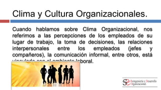Clima y Cultura Organizacionales. 
Cuando hablamos sobre Clima Organizacional, nos 
referimos a las percepciones de los empleados de su 
lugar de trabajo, la toma de decisiones, las relaciones 
interpersonales entre los empleados (jefes y compañeros), 
la comunicación informal, entre otros, está vinculado con 
el ambiente laboral. 
 