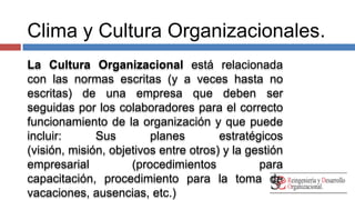 Clima y Cultura Organizacionales. 
La Cultura Organizacional está relacionada 
con las normas escritas (y a veces hasta no 
escritas) de una empresa que deben ser 
seguidas por los colaboradores para el correcto 
funcionamiento de la organización y que puede 
incluir: Sus planes estratégicos (visión, misión, 
objetivos entre otros) y la gestión empresarial 
(procedimientos para capacitación, 
procedimiento para la toma de vacaciones, 
ausencias, etc.) 
 