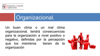 Efectos del Clima 
Organizacional. 
Un buen clima o un mal clima 
organizacional, tendrá consecuencias 
para la organización a nivel positivo o 
negativo, definidas por la percepción 
que los miembros tienen de la 
organización 
 