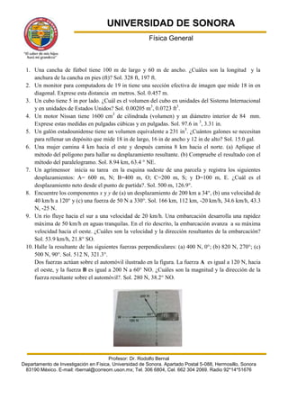 UNIVERSIDAD DE SONORA
                                                         Física General



 1. Una cancha de fútbol tiene 100 m de largo y 60 m de ancho. ¿Cuáles son la longitud y la
     anchura de la cancha en pies (ft)? Sol. 328 ft, 197 ft.
 2. Un monitor para computadora de 19 in tiene una sección efectiva de imagen que mide 18 in en
     diagonal. Exprese esta distancia en metros. Sol. 0.457 m.
 3. Un cubo tiene 5 in por lado. ¿Cuál es el volumen del cubo en unidades del Sistema Internacional
     y en unidades de Estados Unidos? Sol. 0.00205 m3, 0.0723 ft3.
 4. Un motor Nissan tiene 1600 cm3 de cilindrada (volumen) y un diámetro interior de 84 mm.
     Exprese estas medidas en pulgadas cúbicas y en pulgadas. Sol. 97.6 in 3, 3.31 in.
 5. Un galón estadounidense tiene un volumen equivalente a 231 in3. ¿Cuántos galones se necesitan
     para rellenar un depósito que mide 18 in de largo, 16 in de ancho y 12 in de alto? Sol. 15.0 gal.
 6. Una mujer camina 4 km hacia el este y después camina 8 km hacia el norte. (a) Aplique el
     método del polígono para hallar su desplazamiento resultante. (b) Compruebe el resultado con el
     método del paralelogramo. Sol. 8.94 km, 63.4 ° NE.
 7. Un agrimensor inicia su tarea en la esquina sudeste de una parcela y registra los siguientes
     desplazamientos: A= 600 m, N; B=400 m, O; C=200 m, S; y D=100 m, E. ¿Cuál es el
     desplazamiento neto desde el punto de partida?. Sol. 500 m, 126.9°.
 8. Encuentre los componentes x y y de (a) un desplazamiento de 200 km a 34°, (b) una velocidad de
     40 km/h a 120° y (c) una fuerza de 50 N a 330°. Sol. 166 km, 112 km, -20 km/h, 34.6 km/h, 43.3
     N, -25 N.
 9. Un río fluye hacia el sur a una velocidad de 20 km/h. Una embarcación desarrolla una rapidez
     máxima de 50 km/h en aguas tranquilas. En el río descrito, la embarcación avanza a su máxima
     velocidad hacia el oeste. ¿Cuáles son la velocidad y la dirección resultantes de la embarcación?
     Sol. 53.9 km/h, 21.8° SO.
 10. Halle la resultante de las siguientes fuerzas perpendiculares: (a) 400 N, 0°; (b) 820 N, 270°; (c)
     500 N, 90°. Sol. 512 N, 321.3°.
     Dos fuerzas actúan sobre el automóvil ilustrado en la figura. La fuerza A es igual a 120 N, hacia
     el oeste, y la fuerza B es igual a 200 N a 60° NO. ¿Cuáles son la magnitud y la dirección de la
     fuerza resultante sobre el automóvil?. Sol. 280 N, 38.2° NO.




                                       Profesor: Dr. Rodolfo Bernal
Departamento de Investigación en Física, Universidad de Sonora. Apartado Postal 5-088, Hermosillo, Sonora
 83190 México. E-mail: rbernal@correom.uson.mx; Tel. 306 6804, Cel. 662 304 2069. Radio 92*14*51676
 