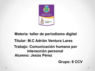 Materia: taller de periodismo digital
Titular: M.C Adrián Ventura Lares
Trabajo: Comunicación humana por
interacción personal
Alumno: Jesús Pérez

Grupo: 8 CCV

 