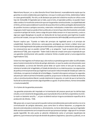 Maximiliano Rusconi, en su obra Derecho Penal Parte General, incansablemente repite que las 
garantías no están establecidas para legitimar, sino que lo están para limitar, debiéndose hablar 
en clave garantista[45]. Por ello, es de destacar que parte de la doctrina resulta ser crítica a este 
tipo de ilícitos[46]. El legislador por un lado, y por el otro, el operador jurídico, no pueden hacer 
oídos sordos a la muralla de contención que son las garantías constitucionales. La culpabilidad será 
el límite, primero para establecer la sanción de acuerdo al bien jurídico protegido abstractamente 
de posibles lesiones o peligros concretos, materiales-individuales o materiales-colectivos[47] y 
luego para medir la pena cuando el bien jurídico de un tercero haya sido efectivamente vulnerado 
o puesto en peligro de lesión, tarea a cargo de quien deba conocer en el caso concreto, y esto es 
algo que según Bacigalupo no puede ser deducido de las leyes penales para legitimar el poder 
punitivo del estado, sino que los límites están previamente definidos[48] constitucionalmente. 
Rusconi explica que: “Cuando se habla del principio de legalidad penal o el principio de 
culpabilidad, hacemos referencias a presupuestos axiológicos que tienen y deben tener por 
función la deslegitimación del poder penal del Estado y ello explica el contenido de cada garantía y 
las consecuencias que se pueden extraer”[49], y se pregunta: “¿qué se quiere decir con esta 
advertencia?”[50], para responder: “Sobre todo la idea tan simple como poco respetada de que 
una garantía constitucional sólo pueden extraerse límites al poder penal y nunca argumentos 
legitimadores”[51]. 
Si bien los interrogantes no finalizan aquí, sólo realizo un pantallazo general sobre las dificultades 
para el sostenimiento de los ilícitos de peligro abstracto, sin que los avales constitucionales sean 
menoscabados. La ciencia del Derecho penal debe ser quien tome el toro por las astas, para 
retomar el sendero de la legalidad y el Estado de derecho en su máxima pureza. Los argumentos 
de política criminal preventivas que legitiman la actuación indiscriminada del Estado por sobre los 
individuos, no superan el valladar de la Carta Magna. Cuando lo de esperar sería que los segundos 
actuaran por sobre el primero limitando su poderío, ya que esa es la idea de un Estado de derecho 
y de un constitucionalismo liberal, sucede totalmente lo opuesto, en razón de que el primero ha 
hecho de los derechos personales algo disponible a su gusto. En prieta síntesis, hemos retrocedido 
o involucionado[52]. 
En el plano de las garantías procesales 
Las garantías procesales del imputado en la tramitación del proceso penal por los delitos bajo 
estudio, se ven claramente desguazadas, pues la prueba de ellos es de fácil y espontánea reunión. 
La razón es bastante sencilla, “…el juez no deberá realizar ninguna constatación específica de la 
producción de efectos…”[53]. 
Más grave aún, es que el juez penal no puede realizar consideraciones acerca del acierto o no en la 
criminalización de peligros abstractos, pues como bien lo refiere Hassemer, su programa de 
decisión está reducido en elementos o, directamente, no tiene alternativas; aquí ya el legislador 
debe acertar exactamente con la respectiva acción que provoca el peligro –algo que él no siempre 
puede lograr[54]. De este punto se advierte nítidamente como el principio republicano de 
gobierno, que enmarca el principio de división de poderes (legislativo, ejecutivo y judicial), se ve 
 
