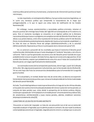 sistema jurídico penal comienza a humanizarse, y las barreras de intervención punitiva se hacen 
más tenaces. 
Lo más importante, en contraposición al Malleus, fue que a estas creaciones legislativas, se 
le sumo una literatura jurídica que comprendía la trascendencia de la etapa que 
protagonizaba[15], a lo que le siguió una ardua tarea de codificación de los Estados 
Nacionales[16]. 
Sin embargo, nuevos acontecimientos y necesidades político-criminales, retoman el 
discurso punitivo del enemigo hacia finales del siglo XIX con la búsqueda de un fin externo a la 
pena. Pero el momento neurálgico se encuentra en el régimen político de la Alemania 
nacionalsocialista que traza en su programa una completa revisión del Derecho Penal liberal, que 
afecta a sus pilares básicos, entre ellos la protección de bienes jurídicos como fin del Derecho 
Penal, el entendimiento predominantemente objetivo del injusto y el principio de culpabilidad. (…) 
Se trata de crear un Derecho Penal del peligro (Gefahrdunstrafrecht) y de la voluntad 
(Willensstrafrecht). Representa un hito en la anticipación de la intervención penal”[17]. 
Así, se comenzó a prescindir de los resultados que hasta el momento el Derecho penal 
nuclear buscaba. Solo bastaba con que el autor desplegara la “conducta” descripta, y con ello era 
suficiente. Todo lo cual fue generando una severa crisis del Derecho penal ilustrado de la que 
probablemente nunca se recupero. De todas formas, algunos ven a esto como algo positivo. En tal 
sentido Silva Sánchez, expone que probablemente esta crisis sea el motor de la evolución del 
Derecho penal, con rasgos significativamente dialécticos[18]. 
Los eventuales excesos de las concepciones positivistas, dieron lugar, a partir de la década 
de los años `60 a algunas preocupaciones iushumanistas, que no han durado más de 20 años[19]. 
Tal vez esto haya sido fruto las consecuencias desbastadoras para la humanidad de la segunda 
guerra mundial. 
En la actualidad y, en verdad, desde hace más de veinte años, se observa una expansión 
tremenda de intervencionismo punitivo, que, incluso se ha desprendido de los límites tradicionales 
del derecho penal liberal[20]. 
Así todo, “la actividad legislativa en materia penal desarrolla a lo largo de las dos últimas décadas 
en los países de nuestro entorno ha colocado alrededor del elenco nuclear de normas penales un 
conjunto de tipos penales que, vistos desde la perspectiva de los bienes jurídicos clásicos, 
constituyen supuestos de “criminalización en el estadio previo” a lesiones de bienes jurídicos”[21], 
de características antiliberales[22] y cuyos marcos penales, además, establecen sanciones 
desproporcionadamente altas[23]. 
CARACTERES DE LOS DELITOS DE PELIGRO ABSTRACTO 
Presunción en contra del imputado: se trata de una presunción iure et de iure en contra del 
imputado creada por el legislador, que no admite prueba en contrario. De este modo la conducta 
contemplada típicamente por el legislador, dogmáticamente encierra un peligro que se presume 
 