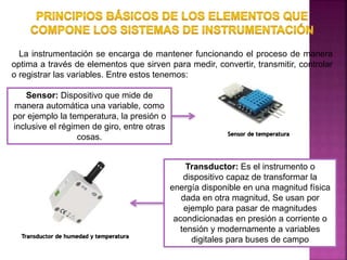 La instrumentación se encarga de mantener funcionando el proceso de manera
optima a través de elementos que sirven para medir, convertir, transmitir, controlar
o registrar las variables. Entre estos tenemos:
Sensor: Dispositivo que mide de
manera automática una variable, como
por ejemplo la temperatura, la presión o
inclusive el régimen de giro, entre otras
cosas.
Transductor: Es el instrumento o
dispositivo capaz de transformar la
energía disponible en una magnitud física
dada en otra magnitud, Se usan por
ejemplo para pasar de magnitudes
acondicionadas en presión a corriente o
tensión y modernamente a variables
digitales para buses de campoTransductor de humedad y temperatura
Sensor de temperatura
 