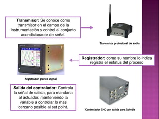 Salida del controlador: Controla
la señal de salida, para mandarla
al actuador, manteniendo la
variable a controlar lo mas
cercano posible al set point.
Transmisor: Se conoce como
transmisor en el campo de la
instrumentación y control al conjunto
acondicionador de señal.
Registrador: como su nombre lo indica
registra el estatus del proceso
Transmisor profesional de audio
Registrador grafico digital
Controlador CNC con salida para Spindle
 