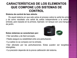 Sistema de control de lazo abierto
Es aquel sistema en que solo actúa el proceso sobre la señal de entrada
y da como resultado una señal de salida independiente a la señal de
entrada, pero basada en la primera. Ejemplo: Un tanque con una manguera
de jardín.
Estos sistemas se caracterizan por:
Ser sencillos y de fácil concepto.
Nada asegura su estabilidad ante una perturbación.
La salida no se compara con la entrada.
Ser afectado por las perturbaciones. Estas pueden ser tangibles o
intangibles.
La precisión depende de la previa calibración del sistema.
 