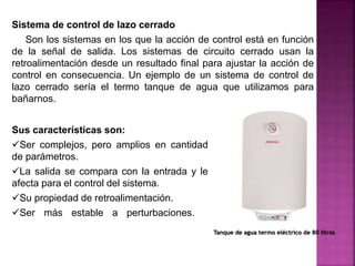 Sistema de control de lazo cerrado
Son los sistemas en los que la acción de control está en función
de la señal de salida. Los sistemas de circuito cerrado usan la
retroalimentación desde un resultado final para ajustar la acción de
control en consecuencia. Un ejemplo de un sistema de control de
lazo cerrado sería el termo tanque de agua que utilizamos para
bañarnos.
Sus características son:
Ser complejos, pero amplios en cantidad
de parámetros.
La salida se compara con la entrada y le
afecta para el control del sistema.
Su propiedad de retroalimentación.
Ser más estable a perturbaciones. y
variaciones internas
Tanque de agua termo eléctrico de 80 litros
 